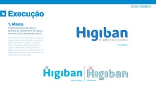 CASE HIGIBAN
Nova Marca
Marca Antiga Redesenho
Execução
1. Marca
Reestruturação da marca
através do redesenho do logo e
de uma nova identidade visual.
Modificando as formas retas e duras por
uma tipografia mais fluida e condizente
com o que a marca vende, o logo se
tornou amigável e identificável com o
público. Além disso, ele expressa um
design simples e com conteúdo claro, se
relacionando com a linha conceitual dos
materiais de comunicação.
 