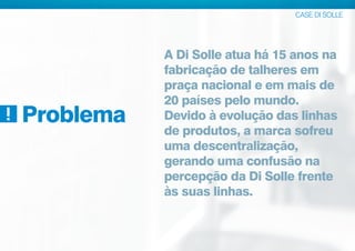 CASE DI SOLLE
Problema
A Di Solle atua há 15 anos na
fabricação de talheres em
praça nacional e em mais de
20 países pelo mundo.
Devido à evolução das linhas
de produtos, a marca sofreu
uma descentralização,
gerando uma confusão na
percepção da Di Solle frente
às suas linhas.
 