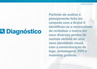 Diagnóstico
CASE DI SOLLE
Partindo de análise e
planejamento feito em
conjunto com a Brand It
identificou-se a necessidade
de revitalizar a marca em
seus diversos pontos de
contato através de uma
nova identidade visual,
com a reestruturação de
logo, embalagens, PDV e
materiais gráficos.
 