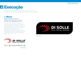CASE DI SOLLE
Execução
1. Marca
Reestruturação da marca
através do redesenho do logo e
de uma nova identidade visual.
O projeto foi desenvolvido em quatro etapas. Revitalizar, impactar e
reconstruir foram palavras-chave e seguiram junto ao conceito trabalhado.
Marca antiga
Redesenho
Trocando o antigo lettering em itálico, que
possuía referências à agilidade e rapidez, por
uma tipografia aberta e moderna, a marca se
relaciona melhor com o foco em inovação e
qualidade proposto pela empresa.
Revitalizando o símbolo que remete ao Sol,
foi possível torná-lo mais arejado, evitando os
ruídos na aplicação reduzida e reforçando o
formato do “D”.
 