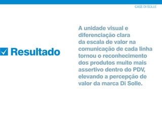 CASE DI SOLLE
Resultado
A unidade visual e
diferenciação clara
da escala de valor na
comunicação de cada linha
tornou o reconhecimento
dos produtos muito mais
assertivo dentro do PDV,
elevando a percepção de
valor da marca Di Solle.
 