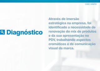 Diagnóstico
CASE VANFIX
Através de imersão
estratégica na empresa, foi
identificado a necessidade de
renovação do mix de produtos
e da sua apresentação no
PDV, trabalhando aspectos
cromáticos e de comunicação
visual da marca.
 