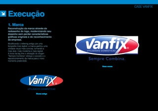 Sempre Combina.
UTILIDADES DOMÉSTICAS
Modificando o lettering antigo por uma
tipografia mais legível, a marca ganhou uma
unidade visual mais concisa, tornando-a
mais leve, mais moderna e mais legível.
A troca da tag line e utilização do slogan
“Sempre Combina” reforça o conceito e o
reposicionamento da marca para o novo
momento pretendido.
CASE VANFIX
Execução
1. Marca
Reconstrução da marca através do
redesenho do logo, modernizando seu
desenho sem perder características
gráficas originais e de reconhecimento
da empresa.
Nova marca
Marca antiga
 