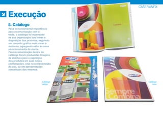 CASE VANFIX
Execução
5. Catálogo
Catálogo
antigo
Catálogo
novo
Peça de fundamental importância
para a comunicação com o
trade, o catálogo foi repensado
na sua organização das linhas e
disposição dos produtos, seguindo
um conceito gráfico mais clean e
moderno, agregando valor ao novo
posicionamento da marca.
Para a comunicação dentro do
catálogo foram produzidas imagens
de abertura para a exposição
dos produtos em suas novas
combinações, seja na representação
do uso, ou em apresentações
conceituais dos mesmos.
 