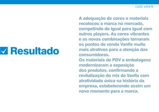 A adequação de cores e materiais
recolocou a marca no mercado,
competindo de igual para igual com
outros players. As cores vibrantes
e as novas combinações tornaram
os pontos de venda Vanfix muito
mais atrativos para a atenção das
consumidoras.
Os materiais de PDV e embalagens
modernizaram a exposição
dos produtos, confirmando a
revitalização do mix da Vanfix com
atratividade única na história da
empresa, estabelecendo assim um
novo momento para a marca.
CASE VANFIX
Resultado
 