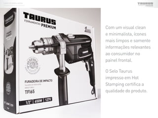 LINHA DE EMBALAGENS
FERRAMENTAS ELÉTRICAS
Com um visual clean
e minimalista, ícones
mais limpos e somente
informações relevantes
ao consumidor no
painel frontal.
O Selo Taurus
impresso em Hot
Stamping certifica a
qualidade do produto.
 