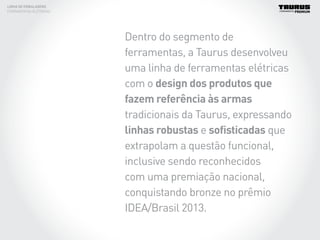 Dentro do segmento de
ferramentas, a Taurus desenvolveu
uma linha de ferramentas elétricas
com o design dos produtos que
fazem referência às armas
tradicionais da Taurus, expressando
linhas robustas e sofisticadas que
extrapolam a questão funcional,
inclusive sendo reconhecidos
com uma premiação nacional,
conquistando bronze no prêmio
IDEA/Brasil 2013.
LINHA DE EMBALAGENS
FERRAMENTAS ELÉTRICAS
 
