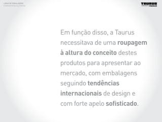 Em função disso, a Taurus
necessitava de uma roupagem
à altura do conceito destes
produtos para apresentar ao
mercado, com embalagens
seguindo tendências
internacionais de design e
com forte apelo sofisticado.
LINHA DE EMBALAGENS
FERRAMENTAS ELÉTRICAS
 