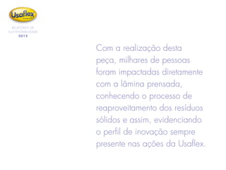 RELATÓRIO DE
SUSTENTABILIDADE
2012
Com a realização desta
peça, milhares de pessoas
foram impactadas diretamente
com a lâmina prensada,
conhecendo o processo de
reaproveitamento dos resíduos
sólidos e assim, evidenciando
o perfil de inovação sempre
presente nas ações da Usaflex.
 