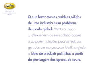 O que fazer com os resíduos sólidos
de uma indústria é um problema
de escala global. Atenta a isso, a
Usaflex incentivou seus colaboradores
a buscarem soluções para os resíduos
gerados em seu processo fabril, surgindo
a ideia de produzir palmilhas a partir
da prensagem das aparas de couro.
RELATÓRIO DE
SUSTENTABILIDADE
2012
 
