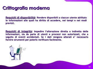 Requisiti di disponibilitá :  Rendere disponibili a ciascun utente abilitato le informazioni alle quali ha diritto di accedere, nei tempi e nei modi previsti. Crittografia moderna   Requisiti di integrità :  Impedire l’alterazione diretta o indiretta delle informazioni, sia da parte di utenti e processi non autorizzati, che a seguito di eventi accidentali. Se i dati vengono alterati e’ necessario fornire strumenti per poterlo verificare facilmente. 