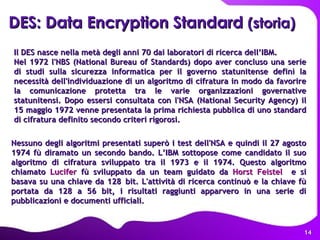 DES: Data Encryption Standard  (storia) Il DES nasce nella metà degli anni 70 dai laboratori di ricerca dell’IBM. Nel 1972 l'NBS (National Bureau of Standards) dopo aver concluso una serie di studi sulla sicurezza informatica per il governo statunitense definì la necessità dell'individuazione di un algoritmo di cifratura in modo da favorire la comunicazione protetta tra le varie organizzazioni governative statunitensi. Dopo essersi consultata con l'NSA (National Security Agency) il 15 maggio 1972 venne presentata la prima richiesta pubblica di uno standard di cifratura definito secondo criteri rigorosi.  Nessuno degli algoritmi presentati superò i test dell'NSA e quindi il 27 agosto 1974 fù diramato un secondo bando. L’IBM sottopose come candidato il suo algoritmo di cifratura sviluppato tra il 1973 e il 1974. Questo algoritmo chiamato  Lucifer  fù sviluppato da un team guidato da  Horst Feistel   e si basava su una chiave da 128   bit.   L'attività di ricerca continuò e la chiave fù portata da 128 a 56 bit, i risultati raggiunti apparvero in una serie di pubblicazioni e documenti ufficiali.  
