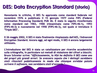 Nonostante le critiche, il DES fu approvato come standard federale nel novembre 1976 e pubblicato il 15 gennaio 1977 come FIPS (Federal Information Processing Standard) PUB 46. È stato in seguito riconfermato come standard nel 1983, 1988 (riesaminato come FIPS-46-1), 1993 (FIPS-46-2) e nuovamente nel 1998 (FIPS-46-3), nel quale si introduce il "Triple DES". Il 26 maggio 2002, il DES è stato finalmente rimpiazzato dall'AES, l'Advanced Encryption Standard. Ancora oggi, ad ogni modo, il DES è ancora largamente utilizzato. L'introduzione del DES è stata un catalizzatore per ricerche accademiche sulla crittografia, in particolare sui metodi di violazione dei cifrari a blocchi. Bruce Schneier scrive: " Ufficiosamente, la NSA ha definito il DES come uno dei propri più grandi errori. Se avessero saputo che i dettagli sarebbero stati rilasciati pubblicamente in modo che chiunque avrebbe potuto scrivere il software, non sarebbero stati d'accordo ."  DES: Data Encryption Standard  (storia) 