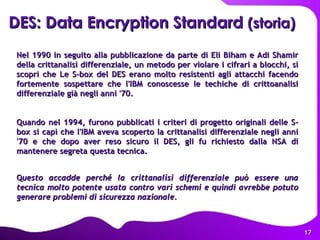 Nel 1990 in seguito alla pubblicazione da parte di Eli Biham e Adi Shamir della crittanalisi differenziale, un metodo per violare i cifrari a blocchi, si scoprì che Le S-box del DES erano molto resistenti agli attacchi facendo fortemente sospettare che l'IBM conoscesse le techiche di crittoanalisi differenziale già negli anni '70.  Quando nel 1994, furono pubblicati i criteri di progetto originali delle S-box si capì che l'IBM aveva scoperto la crittanalisi differenziale negli anni '70 e che dopo aver reso sicuro il DES, gli fu richiesto dalla NSA di mantenere segreta questa tecnica.  Q uesto accadde perché la crittanalisi differenziale può essere una tecnica molto potente usata contro vari schemi e quindi avrebbe potuto generare problemi di sicurezza nazionale. DES: Data Encryption Standard  (storia) 