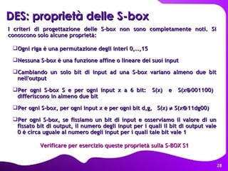 DES: proprietà delle S-box   I criteri di progettazione delle S-box non sono completamente noti. Si conoscono solo alcune proprietà: Ogni riga è una permutazione degli interi 0,..,15 Nessuna S-box è una funzione affine o lineare dei suoi input Cambiando un solo bit di input ad una S-box variano almeno due bit nell'output Per ogni S-box S e per ogni input x a 6 bit:  S(x)  e  S(x  001100)  differiscono in almeno due bit Per ogni S-box, per ogni input x e per ogni bit d,g,  S(x)    S(x  11dg00) Per ogni S-box, se fissiamo un bit di input e osserviamo il valore di un fissato bit di output, il numero degli input per i quali il bit di output vale 0 è circa uguale al numero degli input per i quali tale bit vale 1 Verificare per esercizio queste proprietà sulla S-BOX S1 