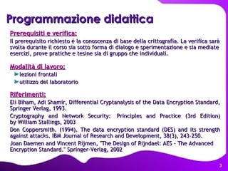 Programmazione didattica Prerequisiti e verifica: Il prerequisito richiesto è la conoscenza di base della crittografia. La verifica sarà svolta durante il corso sia sotto forma di dialogo e sperimentazione e sia mediate esercizi, prove pratiche e tesine sia di gruppo che individuali. Modalità di lavoro: lezioni frontali utilizzo del laboratorio Riferimenti: Eli Biham, Adi Shamir, Differential Cryptanalysis of the Data Encryption Standard, Springer Verlag, 1993.  Cryptography and Network Security:  Principles and Practice (3rd Edition) by William Stallings, 2003 Don Coppersmith. (1994). The data encryption standard (DES) and its strength against attacks. IBM Journal of Research and Development, 38(3), 243–250. Joan Daemen and Vincent Rijmen, "The Design of Rijndael: AES - The Advanced Encryption Standard." Springer-Verlag, 2002 