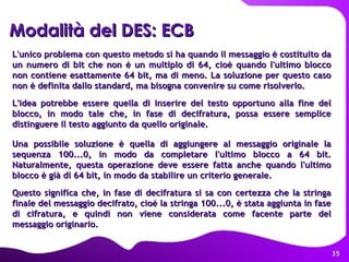 L'unico problema con questo metodo si ha quando il messaggio è costituito da un numero di bit che non è un multiplo di 64, cioè quando l'ultimo blocco non contiene esattamente 64 bit, ma di meno. La soluzione per questo caso non è definita dallo standard, ma bisogna convenire su come risolverlo. L'idea potrebbe essere quella di inserire del testo opportuno alla fine del blocco, in modo tale che, in fase di decifratura, possa essere semplice distinguere il testo aggiunto da quello originale.  Una possibile soluzione è quella di aggiungere al messaggio originale la sequenza 100...0, in modo da completare l'ultimo blocco a 64 bit. Naturalmente, questa operazione deve essere fatta anche quando l'ultimo blocco è già di 64 bit, in modo da stabilire un criterio generale. Questo significa che, in fase di decifratura si sa con certezza che la stringa finale del messaggio decifrato, cioè la stringa 100...0, è stata aggiunta in fase di cifratura, e quindi non viene considerata come facente parte del messaggio originario.   Modalità   del DES: ECB 
