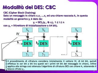 Modalità del DES: CBC   CBC (Cipher Block Chaining) Dato un messaggio in chiaro x 1 x 2  ...x n  ed una chiave nascosta k, in questa modalità un generico y i  è dato da: y i  = DES k (y i-1     x i ), 1    i    n  con y 0  = IV(vettore di inizializzazione a 64 bit).   Quest'ultimo viene poi utilizzato per fare lo xor bit a bit col blocco successivo del messaggio in chiaro x 2 , quindi si applica alla stringa così ottenuta l'algoritmo DES sempre con la stessa chiave k, ottenendo il blocco cifrato y 2  e così via. Con questo metodo, si definisce in qualche modo un legame tra y i  ed il blocco precedente y i-1 .    Il procedimento di cifratura considera inizialmente il vettore IV, di 64 bit, quindi effettua lo xor bit a bit tra questi ed i primi 64 bit del messaggio in chiaro, infine applica alla stringa così ottenuta l'algoritmo di cifratura DES con chiave k, ottenendo il blocco cifrato y 1 .  