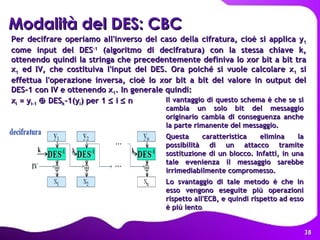 Per decifrare operiamo all'inverso del caso della cifratura, cioè si applica y 1  come input del DES -1  (algoritmo di decifratura) con la stessa chiave k, ottenendo quindi la stringa che precedentemente definiva lo xor bit a bit tra x 1  ed IV, che costituiva l'input del DES. Ora poiché si vuole calcolare x 1  si effettua l'operazione inversa, cioè lo xor bit a bit del valore in output del DES-1 con IV e ottenendo x 1 . In generale quindi:  x i  = y i-1     DES k -1(y i ) per 1    i    n   Modalità del DES: CBC   Il vantaggio di questo schema è che se si cambia un solo bit del messaggio originario cambia di conseguenza anche la parte rimanente del messaggio. Questa caratteristica elimina la possibilità di un attacco tramite sostituzione di un blocco. Infatti, in una tale evenienza il messaggio sarebbe irrimediabilmente compromesso.  Lo svantaggio di tale metodo è che in esso vengono eseguite più operazioni rispetto all'ECB, e quindi rispetto ad esso è più lento . 