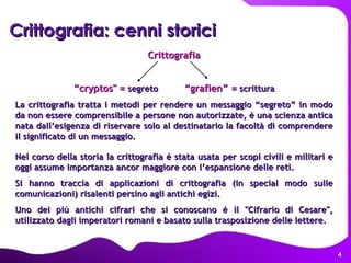 Crittografia: cenni storici Crittografia “ cryptos" =  segreto  “grafien” =  scrittura La crittografia tratta i metodi per rendere un messaggio “segreto” in modo da non essere comprensibile a persone non autorizzate, è una scienza antica nata dall’esigenza di riservare solo al destinatario la facoltà di comprendere il significato di un messaggio.  Nel corso della storia la crittografia è stata usata per scopi civili e militari e oggi assume importanza ancor maggiore con l’espansione delle reti. Si hanno traccia di applicazioni di crittografia (in special modo sulle comunicazioni) risalenti persino agli antichi egizi. Uno dei più antichi cifrari che si conoscano è il "Cifrario di Cesare", utilizzato dagli imperatori romani e basato sulla trasposizione delle lettere.  