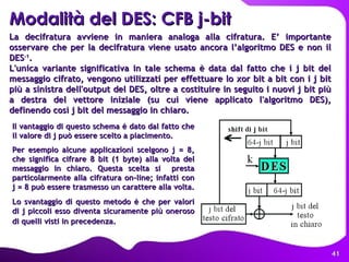 La decifratura avviene in maniera analoga alla cifratura. E’ importante osservare che per la decifratura viene usato ancora l’algoritmo DES e non il DES -1 .  L'unica variante significativa in tale schema è data dal fatto che i j bit del messaggio cifrato, vengono utilizzati per effettuare lo xor bit a bit con i j bit più a sinistra dell'output del DES, oltre a costituire in seguito i nuovi j bit più a destra del vettore iniziale (su cui viene applicato l'algoritmo DES), definendo così j bit del messaggio in chiaro. Modalità del DES: CFB j-bit Il vantaggio di questo schema è dato dal fatto che il valore di j può essere scelto a piacimento.  Per esempio alcune applicazioni scelgono j = 8, che significa cifrare 8 bit (1 byte) alla volta del messaggio in chiaro. Questa scelta si  presta particolarmente alla cifratura on-line; infatti con j = 8 può essere trasmesso un carattere alla volta.   Lo svantaggio di questo metodo è che per valori di j piccoli esso diventa sicuramente più oneroso di quelli visti in precedenza.   