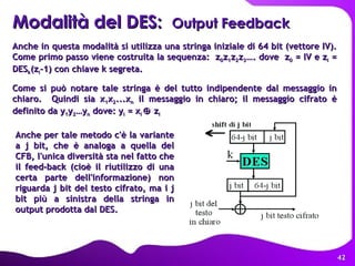 Anche in questa modalità si utilizza una stringa iniziale di 64 bit (vettore IV). Come primo passo viene costruita la sequenza:  z 0 z 1 z 2 z 3 …. dove  z 0  = IV e z i  = DES k (z i -1) con chiave k segreta.  Come si può notare tale stringa è del tutto indipendente dal messaggio in chiaro.  Quindi sia x 1 x 2 ...x n  il messaggio in chiaro; il messaggio cifrato è definito da y 1 y 2 …y n  dove: y i  = x i   z i   Modalità del DES:  Output Feedback  Anche per tale metodo c'è la variante a j bit, che è analoga a quella del CFB, l'unica diversità sta nel fatto che il feed-back (cioè il riutilizzo di una certa parte dell'informazione) non riguarda j bit del testo cifrato, ma i j bit più a sinistra della stringa in output prodotta dal DES.  