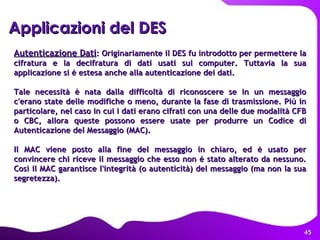 Applicazioni del DES   Autenticazione Dati : Originariamente il DES fu introdotto per permettere la cifratura e la decifratura di dati usati sul computer. Tuttavia la sua applicazione si è estesa anche alla autenticazione dei dati.  Tale necessità è nata dalla difficoltà di riconoscere se in un messaggio c'erano state delle modifiche o meno, durante la fase di trasmissione. Più in particolare, nel caso in cui i dati erano cifrati con una delle due modalità CFB o CBC, allora queste possono essere usate per produrre un Codice di Autenticazione del Messaggio (MAC).  Il MAC viene posto alla fine del messaggio in chiaro, ed è usato per convincere chi riceve il messaggio che esso non è stato alterato da nessuno. Così il MAC garantisce l'integrità (o autenticità) del messaggio (ma non la sua segretezza).   
