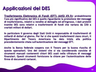 Applicazioni del DES   Trasferimento Elettronico di Fondi (EFT) (ANSI X9.9) :  probabilmente l'uso più significativo del DES è quello riguardante la protezione dei messaggi di trasferimento, relativi a vendite al dettaglio ed all'ingrosso. I dati protetti tramite DES sono relativi a trasferimenti di fondi che variano da $50 a svariati milioni di dollari.  In particolare il governo degli Stati Uniti è responsabile di trasferimenti di miliardi di dollari al giorno. Per far sì che questi trasferimenti siano sicuri, il Dipartimento del Tesoro Americano ha dato inizio alla politica precedentemente citata sull'autenticazione dei messaggi EFT.  Anche la Banca federale coopera con il Tesoro per la buona riuscita di queste operazioni. Uno dei sistemi che si sta considerando consiste di strumenti manuali contenenti chiavi DES usati nella cifratura di messaggi finanziari. Questi strumenti forniscono la chiave per l'autenticazione delle firme di documenti cartacei.  