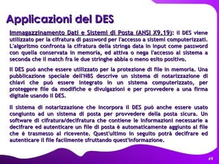 Applicazioni del DES   Immagazzinamento Dati e Sistemi di Posta (ANSI X9.19) :  il DES viene utilizzato per la cifratura di password per l'accesso a sistemi computerizzati. L'algoritmo confronta la cifratura della stringa data in input come password con quella conservata in memoria, ed attiva o nega l'accesso al sistema a seconda che il match fra le due stringhe abbia o meno esito positivo.  Il DES può anche essere utilizzato per la protezione di file in memoria. Una pubblicazione speciale dell'NBS descrive un sistema di notarizzazione di chiavi che può essere integrato in un sistema computerizzato, per proteggere file da modifiche e divulgazioni e per provvedere a una firma digitale usando il DES.  Il sistema di notarizzazione che incorpora il DES può anche essere usato congiunto ad un sistema di posta per provvedere della posta sicura. Un software di cifratura/decifratura che contiene le informazioni necessarie a decifrare ed autenticare un file di posta è automaticamente aggiunto al file che è trasmesso al ricevente. Quest'ultimo in seguito potrà decifrare ed autenticare il file facilmente sfruttando quest'informazione.  