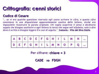 Codice di Cesare "…  se vi era qualche questione riservata egli usava scrivere in cifra, e questa cifra consisteva in una disposizione apparentemente caotica delle lettere, sicché era impossibile ricostruire la parola originale. Chi voglia scoprirne il senso e decifrarla sappia che bisogna sostituire a ogni lettera la terza che segue nell'alfabeto; vale a dire dove è scritto A bisogna leggere D e così di seguito ."  Svetonio -  Vita del Divo Giulio   Per cifrare:  chiave = 3 CADE     FDGH Crittografia: cenni storici A  B  C  D E F  G H I  L  M N  … D E F  G H I  L  M N  O P Q … 