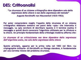 DES: Crittoanalisi   “ La sicurezza di un sistema crittografico deve dipendere solo dalla segretezza della chiave   e non dalla segretezza del metodo ”  Auguste Kerckhoffs von Nieuwenhof (1835-1903) La sicurezza di un crittosistema non deve dipendere dalla segretezza dell’algoritmo usato, ma solo dalla segretezza della chiave Questo principio, apparso per la prima volta nel 1883 nel libro «La criptographie militarie» di Kerckhoffs un filologo olandese, è fondamentale per una corretta visione del problema sicurezza. Per poter comprendere meglio l’aspetto della sicurezza di un sistema crittografico dobbiamo metterci nei panni della «spia» che intercetta il messaggio. La spia cercherà di decrittare (questo è il termine esatto) il messaggio e quindi dovrà conoscere l’algoritmo utilizzato per la cifratura e la chiave. Un principio fondamentale della crittologia moderna afferma che: 