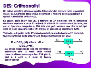 Un primo semplice attacco è quello di forza bruta: provare tutte le possibili chiavi. La lunghezza della chiave determina il numero di chiavi possibili e quindi la fattibilità dell'attacco. Lo spazio delle chiavi del DES è formato da 2 56  elementi, che in notazione decimale equivale a circa 72 milioni di miliardi di combinazioni distinte, per cui un ipotetico computer a 500 MHz che può sondare una chiave ad ogni ciclo di clock impiegherebbe 144 milioni di secondi ad esaminarle tutte.  Tuttavia, a dispetto delle 2 56  chiavi possibili, in media bastano 2 55  tentativi. Questo consegue dalla proprietà di complementazione del DES: C = DES K (M) allora ¬C = DES ¬K (¬M).  DES: Crittoanalisi   Ma anche supponendo che sia sufficiente esaminare solo la metà delle chiavi occorrerebbero comunque ben 834 giorni, pari a 2 anni e 3 mesi di lavoro continuativo!  