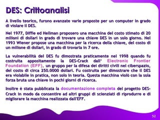 A livello teorico, furono avanzate varie proposte per un computer in grado di violare il DES.  Nel 1977, Diffie ed Hellman proposero una macchina del costo stimato di 20 milioni di dollari in grado di trovare una chiave DES in un solo giorno. Nel 1993 Wiener propose una macchina per la ricerca della chiave, del costo di un milione di dollari, in grado di trovarla in 7 ore.  La vulnerabilità del DES fu dimostrata praticamente nel 1998 quando fu costruita appositamente la DES-Crack dall‘   Electronic Frontier Foundation (EFF) ,  un gruppo per la difesa dei diritti civili nel ciberspazio, del costo di circa 250.0000 dollari. Fu costruita per dimostrare che il DES era violabile in pratica, non solo in teoria. Questa macchina violò con la sola forza bruta una chiave in pochi giorni di ricerca. Inoltre è stata pubblicata la   documentazione completa  del progetto DES-Crack in modo da consentire ad altri gruppi di scienziati di riprodurre e di migliorare la macchina realizzata dall'EFF.  DES: Crittoanalisi   