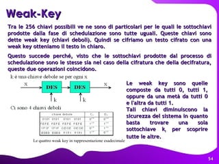 Weak-Key Tra le 256 chiavi possibili ve ne sono di particolari per le quali le sottochiavi prodotte dalla fase di schedulazione sono tutte uguali. Queste chiavi sono dette weak key (chiavi deboli). Quindi se cifriamo un testo cifrato con una weak key otteniamo il testo in chiaro.  Questo succede perché, visto che le sottochiavi prodotte dal processo di schedulazione sono le stesse sia nel caso della cifratura che della decifratura, queste due operazioni coincidono. Le weak key sono quelle composte da tutti 0, tutti 1, oppure da una metà da tutti 0 e l'altra da tutti 1.  Tali chiavi diminuiscono la sicurezza del sistema in quanto basta trovare una sola sottochiave k i  per scoprire tutte le altre.   Le quattro weak key in rappresentazione esadecimale  
