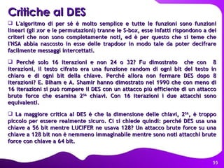 Critiche al DES   L'algoritmo di per sé è molto semplice e tutte le funzioni sono funzioni lineari (gli xor e le permutazioni) tranne le S-box, esse infatti rispondono a dei criteri che non sono completamente noti, ed è per questo che si teme che l'NSA abbia nascosto in esse delle trapdoor in modo tale da poter decifrare facilmente messaggi intercettati. Perché solo 16 iterazioni e non 24 o 32? Fu dimostrato  che con  8 iterazioni, il testo cifrato era una funzione random di ogni bit del testo in chiaro e di ogni bit della chiave. Perché allora non fermare DES dopo 8 iterazioni? E. Biham e A. Shamir hanno dimostrato nel 1990 che con meno di 16 iterazioni si può rompere il DES con un attacco più efficiente di un attacco brute force che esamina 2 56  chiavi. Con 16 iterazioni i due attacchi sono equivalenti. La maggiore critica al DES è che la dimensione delle chiavi, 2 56 , è troppo piccolo per essere realmente sicuro. Ci si chiede quindi: perché DES usa una chiave a 56 bit mentre LUCIFER ne usava 128? Un attacco brute force su una chiave a 128 bit non è nemmeno immaginabile mentre sono noti attacchi brute force con chiave a 64 bit.   
