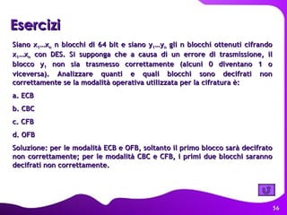 Esercizi   Siano x 1 …x n  n blocchi di 64 bit e siano y 1 …y n  gli n blocchi ottenuti cifrando x 1 …x n  con DES. Si supponga che a causa di un errore di trasmissione, il blocco y 1  non sia trasmesso correttamente (alcuni 0 diventano 1 o viceversa). Analizzare quanti e quali blocchi sono decifrati non correttamente se la modalità operativa utilizzata per la cifratura è:  a. ECB b. CBC c. CFB d. OFB Soluzione: per le modalità ECB e OFB, soltanto il primo blocco sarà decifrato non correttamente; per le modalità CBC e CFB, i primi due blocchi saranno decifrati non correttamente. 