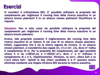Si consideri il crittosistema DES. E’ possibile utilizzare la proprietà del complemento per migliorare il running time della ricerca esaustiva in un attacco known plaintext? E in un attacco chosen plaintext? Giustificare le risposte. Soluzione:  Non è noto come sia possibile utilizzare la proprietà del complemento per migliorare il running time della ricerca esaustiva in un attacco known plaintext. Invece, tale proprietà consente il miglioramento del running time della ricerca esaustiva di un fattore ½ nel caso di un attacco chosen plaintext. Infatti, supponiamo che k sia la chiave segreta da trovare. In un attacco chosen plaintext, si considerino due coppie (m, c1) e (m’, c2), dove m’ indica il complemento di m. Per la proprietà del complemento, per ogni possibile chiave h si ha c=DES(h,m) e c’=DES(h’,m’), dove c’ e h’ indicano il complemento di c e h, rispettivamente. Pertanto, se c  c1, allora k  h e se c’  c2 allora k  h’. Quindi le due chiavi candidate h e h’ possono essere eliminate mediante una singola cifratura DES durante la ricerca esaustiva.  Esercizi   