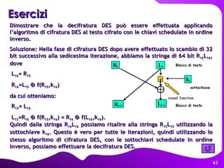 Esercizi Quindi dalla stringa R 16 L 16  possiamo risalire alla stringa R 15 L 15  utilizzando la sottochiave k 16 . Questo è vero per tutte le iterazioni, quindi utilizzando lo stesso algoritmo di cifratura DES, con le sottochiavi schedulate in ordine inverso, possiamo effettuare la decifratura DES. Dimostrare che la decifratura DES può essere effettuata applicando l’algoritmo di cifratura DES al testo cifrato con le chiavi schedulate in ordine inverso. Soluzione: Nella fase di cifratura DES dopo avere effettuato lo scambio di 32 bit successivo alla sedicesima iterazione, abbiamo la stringa di 64 bit R 16 L 16 , dove L 16 = R 15 R 16 =L 15     f(R 15 ,k 16 ) da cui otteniamo: R 15 = L 16 L 15 =R 16     f(R 15 ,k 16 ) = R 16     f(L 16 ,k 16 ). 