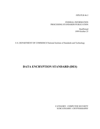 FIPS PUB 46-3


                                                  FEDERAL INFORMATION
                                     PROCESSING STANDARDS PUBLICATION

                                                                    Reaffirmed
                                                               1999 October 25




U.S. DEPARTMENT OF COMMERCE/National Institute of Standards and Technology




        DATA ENCRYPTION STANDARD (DES)




                                          CATEGORY: COMPUTER SECURITY
                                           SUBCATEGORY: CRYPTOGRAPHY
 
