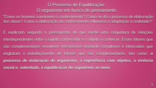 O Processo de Equilibração:
O organismo em busca do pensamento
"Como os homens constroem o conhecimento? Como se dá o processo de elaboração
das ideias? Como a elaboração do conhecimento influencia a adaptação à realidade?”
É explicado segundo o pressuposto de que existe uma conjuntura de relações
interdependentes entre o sujeito conhecedor e o objeto a conhecer. Esses fatores que
são complementares envolvem mecanismos bastante complexos e intrincados que

englobam o entrelaçamento de fatores que são complementares, tais como: o
processo de maturação do organismo, a experiência com objetos, a vivência
social e, sobretudo, a equilibração do organismo ao meio.

3

 