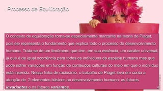 Processo de Equilibração

O conceito de equilibração torna-se especialmente marcante na teoria de Piaget,
pois ele representa o fundamento que explica todo o processo do desenvolvimento
humano. Trata-se de um fenômeno que tem, em sua essência, um caráter universal,
já que é de igual ocorrência para todos os indivíduos da espécie humana mas que
pode sofrer variações em função de conteúdos culturais do meio em que o indivíduo
está inserido. Nessa linha de raciocínio, o trabalho de Piaget leva em conta a
atuação de 2 elementos básicos ao desenvolvimento humano: os fatores
invariantes e os fatores variantes.

4

 