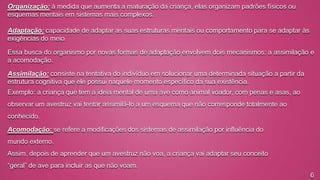 Organização: à medida que aumenta a maturação da criança, elas organizam padrões físicos ou
esquemas mentais em sistemas mais complexos.
Adaptação: capacidade de adaptar as suas estruturas mentais ou comportamento para se adaptar às
exigências do meio.
Essa busca do organismo por novas formas de adaptação envolvem dois mecanismos: a assimilação e
a acomodação.
Assimilação: consiste na tentativa do indivíduo em solucionar uma determinada situação a partir da
estrutura cognitiva que ele possui naquele momento específico da sua existência.
Exemplo: a criança que tem a ideia mental de uma ave como animal voador, com penas e asas, ao
observar um avestruz vai tentar assimilá-lo a um esquema que não corresponde totalmente ao
conhecido.

Acomodação: se refere a modificações dos sistemas de assimilação por influência do
mundo externo.
Assim, depois de aprender que um avestruz não voa, a criança vai adaptar seu conceito

“geral” de ave para incluir as que não voam.
6

 