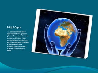 Fritjof Capra
"(...) uma comunidade
sustentável terá que ser
planeada de maneira a que
os seus estilos de vida,
tecnologias e instituições
sociais respeitem, apoiem
e cooperem com a
capacidade inerente da
natureza de manter a
vida."

 