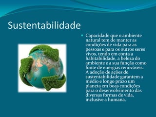 Sustentabilidade
 Capacidade que o ambiente

natural tem de manter as
condições de vida para as
pessoas e para os outros seres
vivos, tendo em conta a
habitabilidade, a beleza do
ambiente e a sua função como
fonte de energias renováveis.
A adoção de ações de
sustentabilidade garantem a
médio e longo prazo um
planeta em boas condições
para o desenvolvimento das
diversas formas de vida,
inclusive a humana.

 