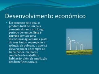 Desenvolvimento económico
 É o processo pelo qual o

produto total de um país
aumenta durante um longo
período de tempo. Este é
correto se visar uma
distribuição igualitária e justa
de seus frutos, se propiciar a
redução da pobreza, o que irá
elevar o poder de compra do
trabalhador, melhores
condições de trabalho e
habitação, além da ampliação
dos benefícios sociais.

 