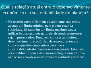 Qual a relação atual entre o desenvolvimento
económico e a sustentabilidade do planeta?
 Na relação entre o Homem e o ambiente, não existe

apenas um limite mínimo para o bem-estar da
sociedade, há também um limite máximo para a
utilização dos recursos naturais, de modo a que estes
sejam preservados. Tendo em conta estes limites, o
desenvolvimento económico deve procurar ter em
conta as questões ambientais para que a
sustentabilidade do planeta seja assegurada. Este deve
ser equilibrado com a dimensão ecológica uma vez que
as decisões não devem ser somente centradas no lucro.

 
