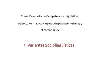 Curso: Desarrollo de Competencias Lingüísticas.
Trayecto Formativo: Preparación para la enseñanza y
el aprendizaje.
• Variantes Sociolingüísticas
 