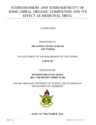 1 | P a g e I N D E X # : 8 0 3 6 7 1 2
STEREOISOMERS AND STEREOGENICITY OF
SOME CHIRAL ORGANIC COMPOUNDS AND ITS
EFFECT AS MEDICINAL DRUG.
A TERM PAPER
PRESENTED TO:
DR.SAMUEL OSAFO ACQUAH
(LECTURER)
IN FULFILLMENT OF THE REQUIREMENT OF THE COURSE
CHEM 353
PRESENTED BY:
DESMOND BOATENG OFOSU
(BSc. CHEMISTRY-THIRD YEAR)
KWAME NKRUMAH UNIVERSITY OF SCIENCE AND TECHNOLOGY
DEPARTMENT OF CHEMISTRY
DATE: 16TH
DECEMBER, 2014.
 