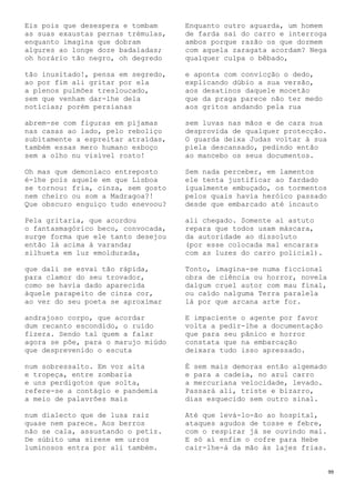 99
Eis pois que desespera e tombam
as suas exaustas pernas trémulas,
enquanto imagina que dobram
algures ao longe doze badaladas;
oh horário tão negro, oh degredo
tão inusitado!, pensa em segredo,
ao por fim ali gritar por ela
a plenos pulmões tresloucado,
sem que venham dar-lhe dela
notícias; porém persianas
abrem-se com figuras em pijamas
nas casas ao lado, pelo reboliço
subitamente a espreitar atraídas,
também essas mero humano esboço
sem a olho nu visível rosto!
Oh mas que demoníaco entreposto
é-lhe pois aquele em que Lisboa
se tornou: fria, cinza, sem gosto
nem cheiro ou som a Madragoa?!
Que obscuro enguiço tudo enevoou?
Pela gritaria, que acordou
o fantasmagórico beco, convocada,
surge forma que ele tanto desejou
então lá acima à varanda;
silhueta em luz emoldurada,
que dali se esvai tão rápida,
para clamor do seu trovador,
como se havia dado aparecida
àquele parapeito de cinza cor,
ao ver do seu poeta se aproximar
andrajoso corpo, que acordar
dum recanto escondido, o ruído
fizera. Sendo tal quem a falar
agora se põe, para o marujo miúdo
que desprevenido o escuta
num sobressalto. Em voz alta
e tropeça, entre zombaria
e uns perdigotos que solta,
refere-se a contágio e pandemia
a meio de palavrões mais
num dialecto que de lusa raiz
quase nem parece. Aos berros
não se cala, assustando o petiz.
De súbito uma sirene em urros
luminosos entra por ali também.
Enquanto outro aguarda, um homem
de farda sai do carro e interroga
ambos porque razão os que dormem
com aquela zaragata acordam? Nega
qualquer culpa o bêbado,
e aponta com convicção o dedo,
explicando dúbio a sua versão,
aos desatinos daquele mocetão
que da praga parece não ter medo
aos gritos andando pela rua
sem luvas nas mãos e de cara nua
desprovida de qualquer protecção.
O guarda deixa Judas voltar à sua
piela descansado, pedindo então
ao mancebo os seus documentos.
Sem nada perceber, em lamentos
ele tenta justificar ao fardado
igualmente embuçado, os tormentos
pelos quais havia heróico passado
desde que embarcado até incauto
ali chegado. Somente aí astuto
repara que todos usam máscara,
da autoridade ao dissoluto
(por esse colocada mal encarara
com as luzes do carro policial).
Tonto, imagina-se numa ficcional
obra de ciência ou horror, novela
dalgum cruel autor com mau final,
ou caído nalguma Terra paralela
lá por que arcana arte for.
E impaciente o agente por favor
volta a pedir-lhe a documentação
que para seu pânico e horror
constata que na embarcação
deixara tudo isso apressado.
É sem mais demoras então algemado
e para a cadeia, no azul carro
a mercuriana velocidade, levado.
Passará ali, triste e bizarro,
dias esquecido sem outro sinal.
Até que levá-lo-ão ao hospital,
ataques agudos de tosse e febre,
com o respirar já se ouvindo mal.
E só aí enfim o cofre para Hebe
cair-lhe-á da mão às lajes frias.
 