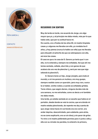 100
RECUERDOS SIN SENTIDO
PEPA GARCIA J.
CONTACTO
pepagarcia25@gmail.com
Muy de tarde en tarde, me acuerdo de Jorge, era algo
mayor que yo, y al principio me daba miedo, más por lo que
había oído, que por su actitud hacia mi.
Os cuento, era a finales de los años 60, mi madre limpiaba
casas y a algunas me llevaba con ella, yo rondaba los 8
años, y hoy pienso (nunca lo hable con ella) que me llevaba
para disuadir al señorito de que se sobrepasara con ella,
así eran las cosas.
El caso es que a la casa de D. Genaro yo tenia que ir con
ella, no lo entendía y siempre me enfadaba. Así que ahí me
tenías sentada, callada, aburrida y con ganas de que
acabara de una vez de planchar (¿ será por eso que sigo
odiando la plancha?).
D. Genaro tenía un hijo, Jorge (Jorgito, para todo el
mundo), a mí me parecía un muñeco, era muy guapo,
siempre vestido como un querubín, pero muy raro, nunca
le oí hablar, emitía ruidos y cuando se enfadaba gritaba.
Tenía niñera, que según decían, ninguna duraba más de
una semana, no me extrañaba, como os decía a mi también
me daba miedo.
Una tarde, yo estaba sentada en un escaño que había en el
portalón, desde donde se veía la cocina, que era donde mi
madre estaba planchando, de repente me doy cuenta de
que Jorge viene hacia mi corriendo (no era correr, era
andar deprisa, descontrolado, para adelante, para atrás,
no se como explicarlo, era un sin dios) y sin parar de gritar.
Yo miro a mi madre pidiéndole permiso para ir junto a ella y
ella con su mirada me paraliza, lo entendí a la primera,
 